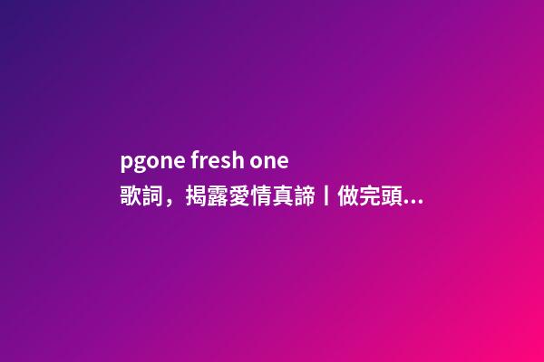 pgone fresh one歌詞，揭露愛情真諦丨做完頭發-第1張-觀點-玄機派
